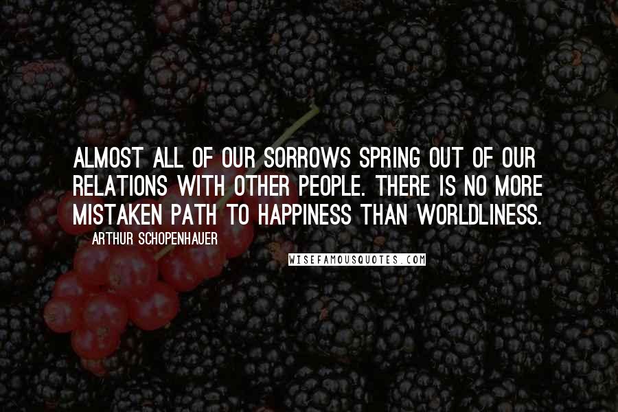 Arthur Schopenhauer Quotes: Almost all of our sorrows spring out of our relations with other people. There is no more mistaken path to happiness than worldliness.