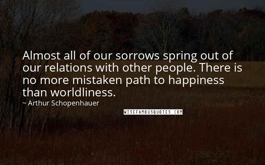 Arthur Schopenhauer Quotes: Almost all of our sorrows spring out of our relations with other people. There is no more mistaken path to happiness than worldliness.