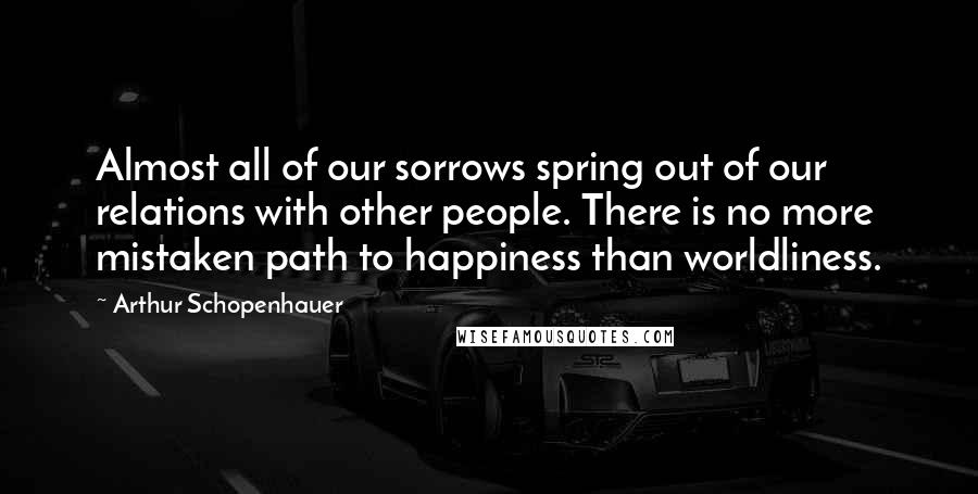 Arthur Schopenhauer Quotes: Almost all of our sorrows spring out of our relations with other people. There is no more mistaken path to happiness than worldliness.