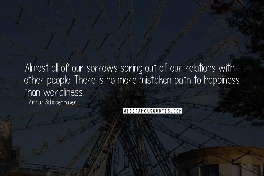 Arthur Schopenhauer Quotes: Almost all of our sorrows spring out of our relations with other people. There is no more mistaken path to happiness than worldliness.