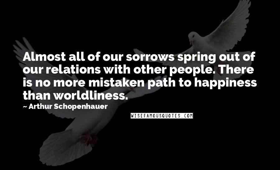 Arthur Schopenhauer Quotes: Almost all of our sorrows spring out of our relations with other people. There is no more mistaken path to happiness than worldliness.