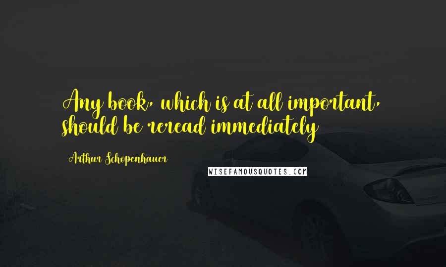 Arthur Schopenhauer Quotes: Any book, which is at all important, should be reread immediately