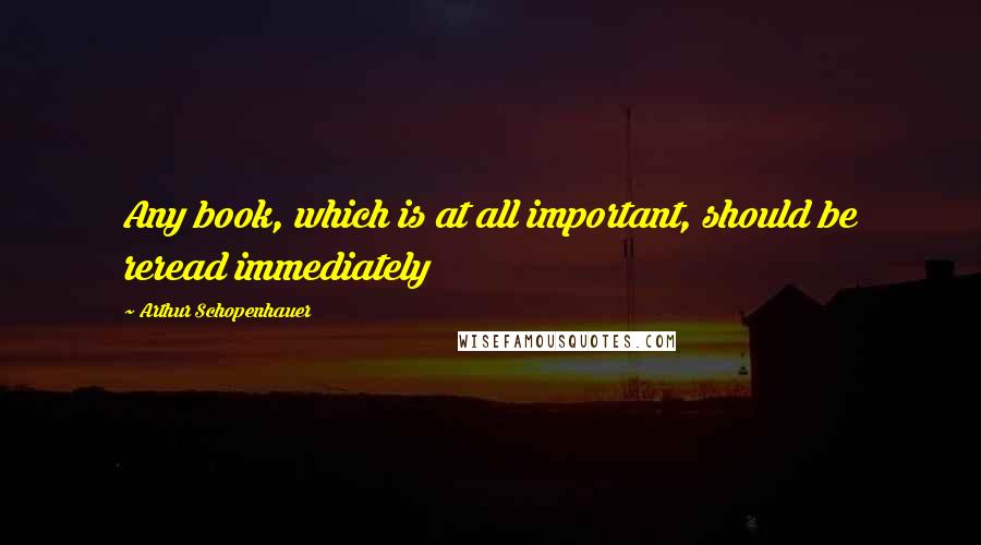 Arthur Schopenhauer Quotes: Any book, which is at all important, should be reread immediately