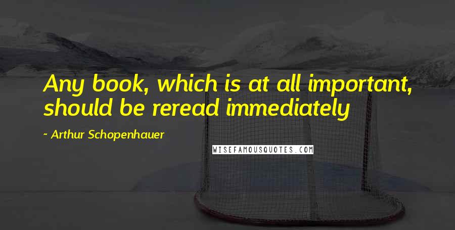 Arthur Schopenhauer Quotes: Any book, which is at all important, should be reread immediately