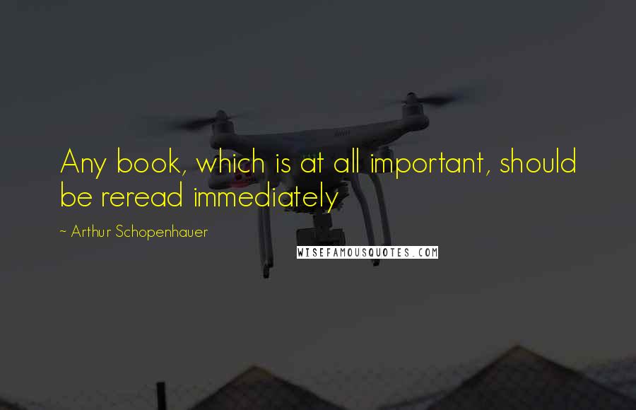 Arthur Schopenhauer Quotes: Any book, which is at all important, should be reread immediately