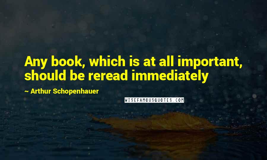 Arthur Schopenhauer Quotes: Any book, which is at all important, should be reread immediately