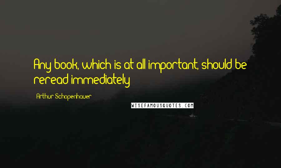 Arthur Schopenhauer Quotes: Any book, which is at all important, should be reread immediately