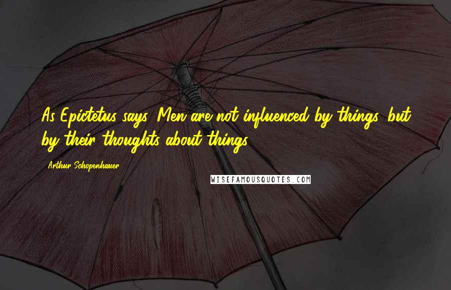 Arthur Schopenhauer Quotes: As Epictetus says, Men are not influenced by things, but by their thoughts about things.