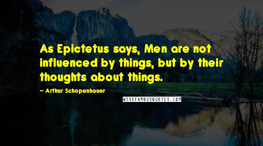 Arthur Schopenhauer Quotes: As Epictetus says, Men are not influenced by things, but by their thoughts about things.