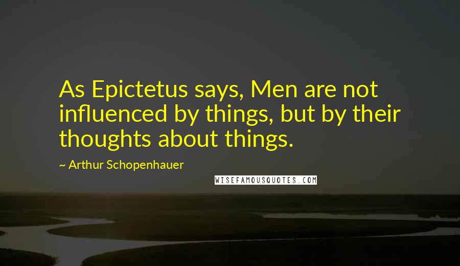 Arthur Schopenhauer Quotes: As Epictetus says, Men are not influenced by things, but by their thoughts about things.