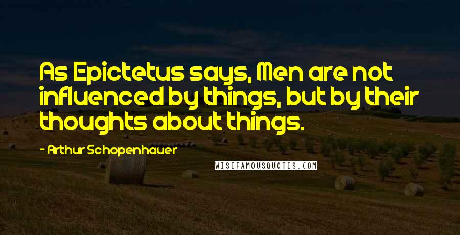 Arthur Schopenhauer Quotes: As Epictetus says, Men are not influenced by things, but by their thoughts about things.