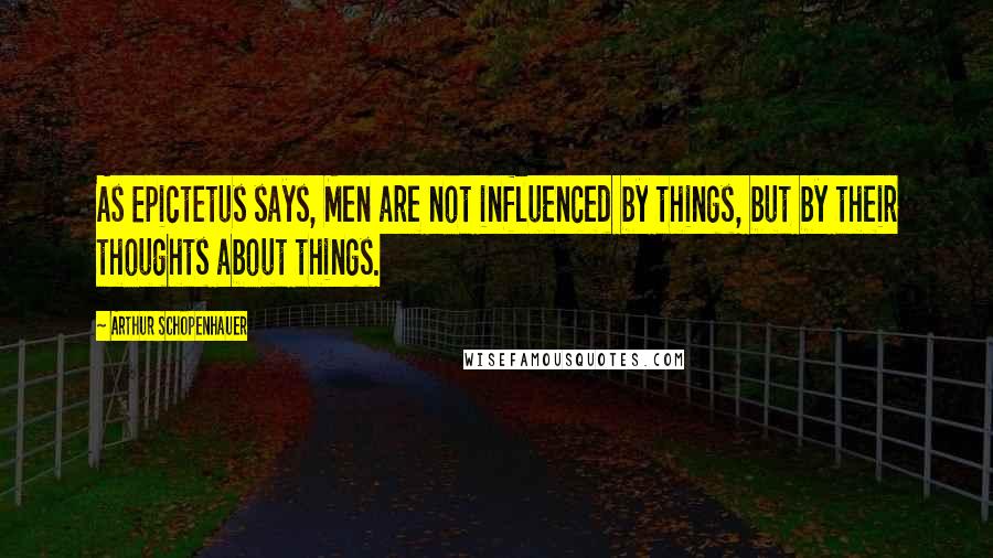 Arthur Schopenhauer Quotes: As Epictetus says, Men are not influenced by things, but by their thoughts about things.