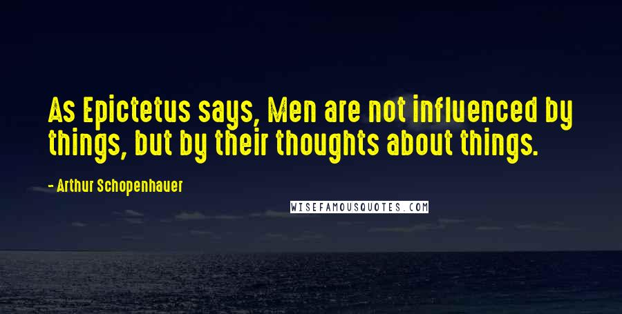 Arthur Schopenhauer Quotes: As Epictetus says, Men are not influenced by things, but by their thoughts about things.