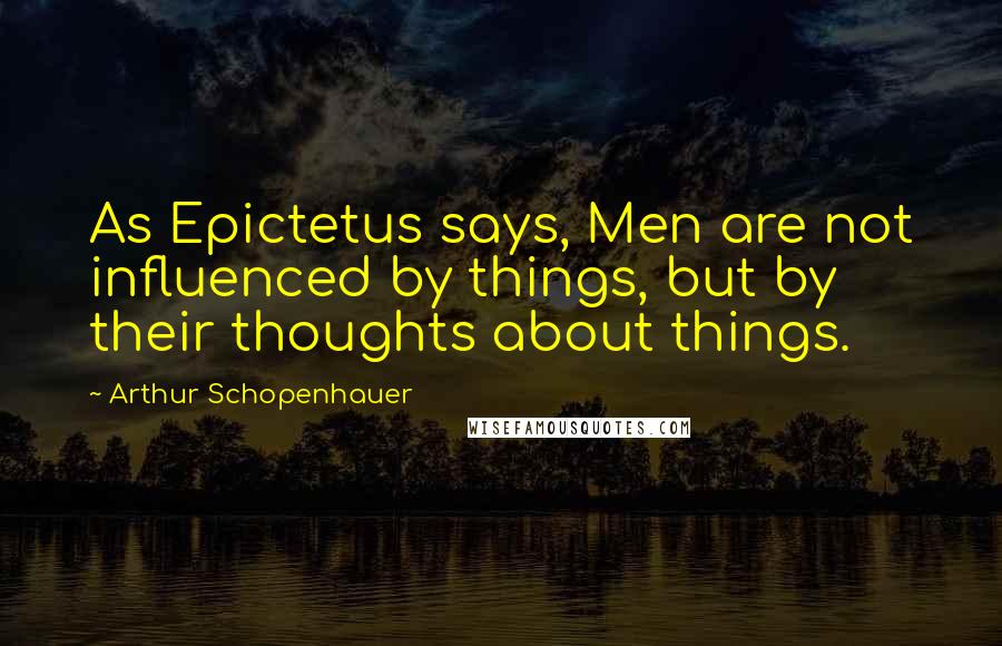 Arthur Schopenhauer Quotes: As Epictetus says, Men are not influenced by things, but by their thoughts about things.