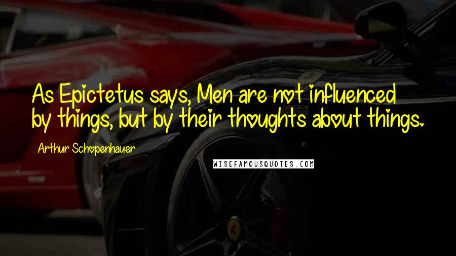 Arthur Schopenhauer Quotes: As Epictetus says, Men are not influenced by things, but by their thoughts about things.