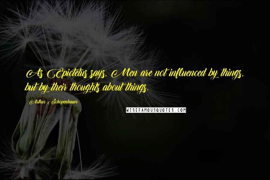 Arthur Schopenhauer Quotes: As Epictetus says, Men are not influenced by things, but by their thoughts about things.