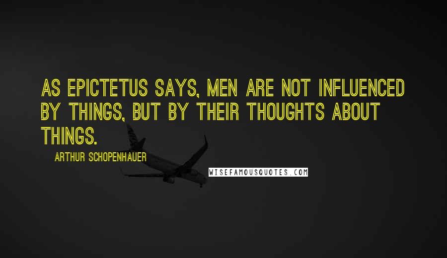 Arthur Schopenhauer Quotes: As Epictetus says, Men are not influenced by things, but by their thoughts about things.