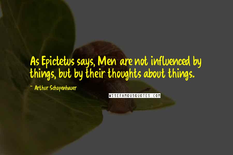 Arthur Schopenhauer Quotes: As Epictetus says, Men are not influenced by things, but by their thoughts about things.