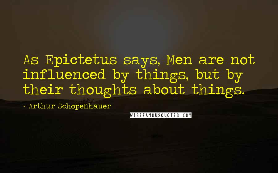 Arthur Schopenhauer Quotes: As Epictetus says, Men are not influenced by things, but by their thoughts about things.