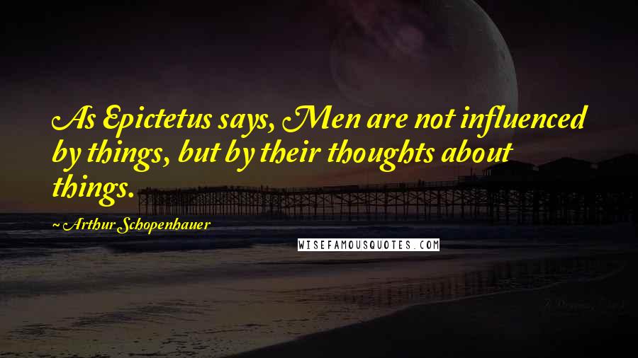 Arthur Schopenhauer Quotes: As Epictetus says, Men are not influenced by things, but by their thoughts about things.