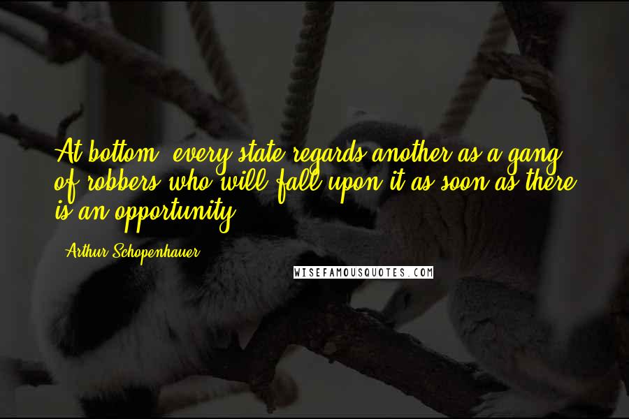 Arthur Schopenhauer Quotes: At bottom, every state regards another as a gang of robbers who will fall upon it as soon as there is an opportunity.