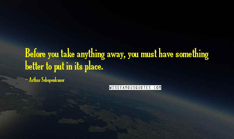 Arthur Schopenhauer Quotes: Before you take anything away, you must have something better to put in its place.