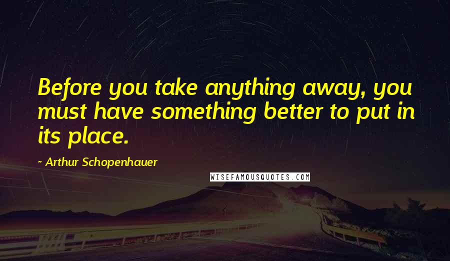 Arthur Schopenhauer Quotes: Before you take anything away, you must have something better to put in its place.
