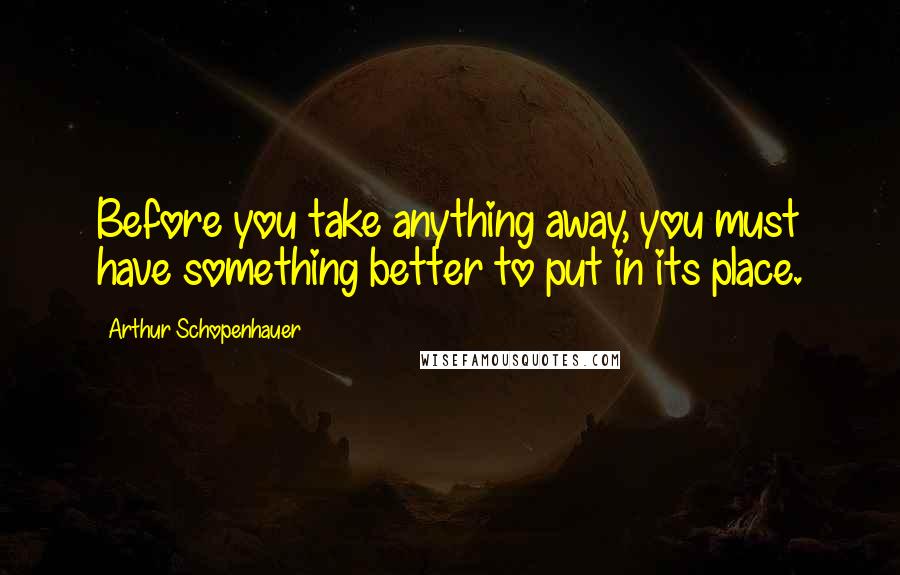 Arthur Schopenhauer Quotes: Before you take anything away, you must have something better to put in its place.