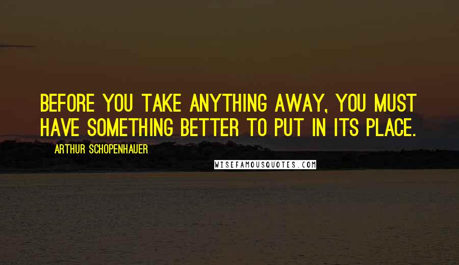 Arthur Schopenhauer Quotes: Before you take anything away, you must have something better to put in its place.