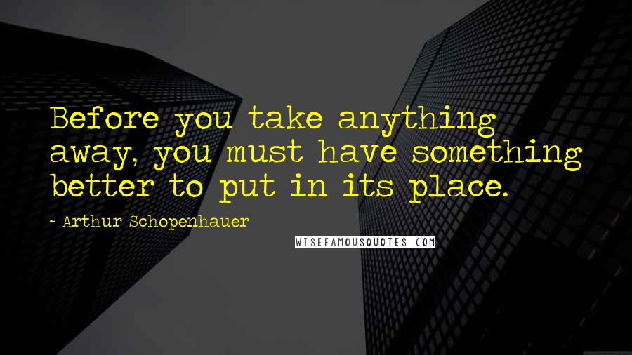 Arthur Schopenhauer Quotes: Before you take anything away, you must have something better to put in its place.