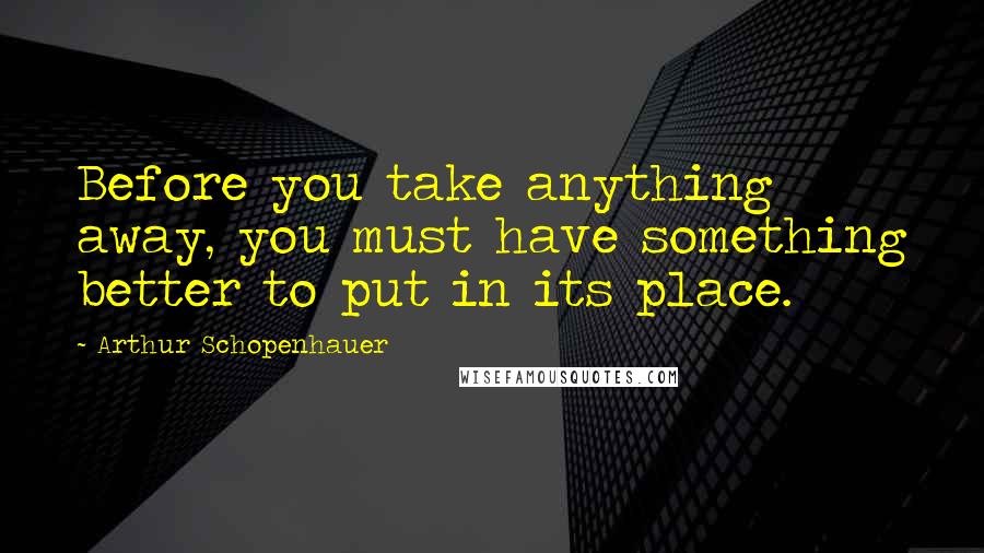 Arthur Schopenhauer Quotes: Before you take anything away, you must have something better to put in its place.