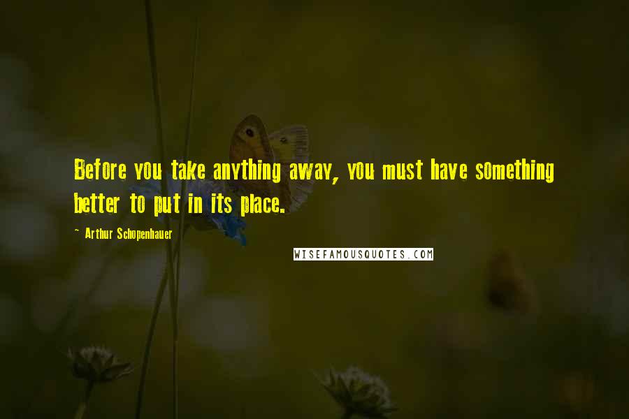 Arthur Schopenhauer Quotes: Before you take anything away, you must have something better to put in its place.