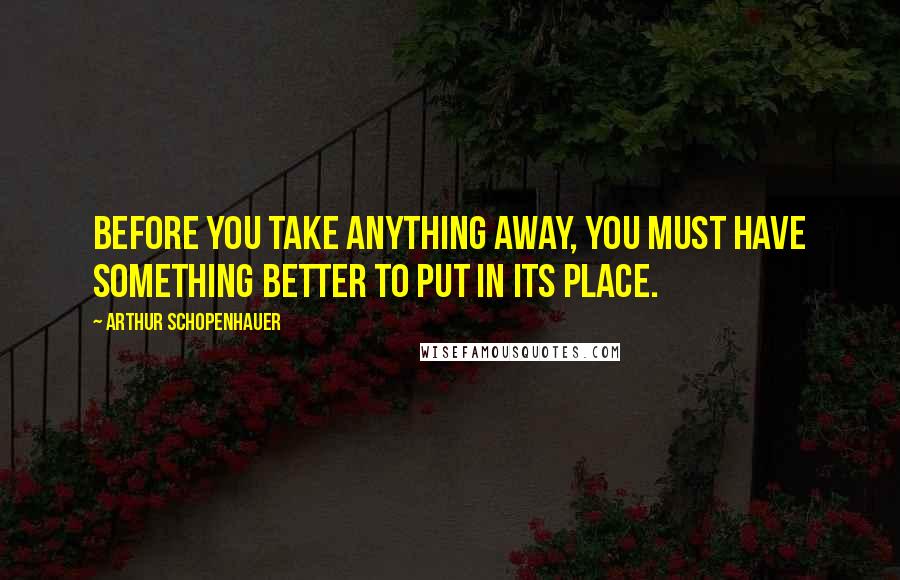 Arthur Schopenhauer Quotes: Before you take anything away, you must have something better to put in its place.