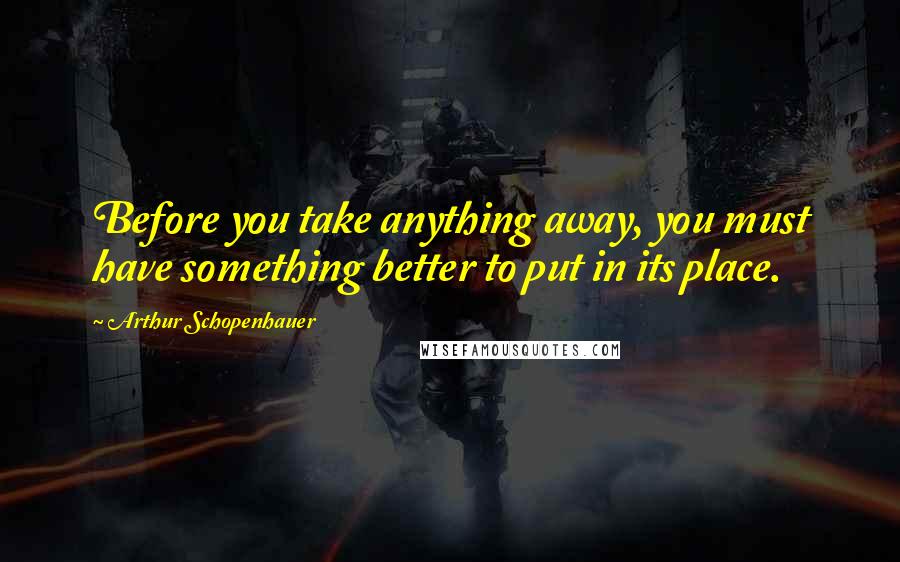 Arthur Schopenhauer Quotes: Before you take anything away, you must have something better to put in its place.