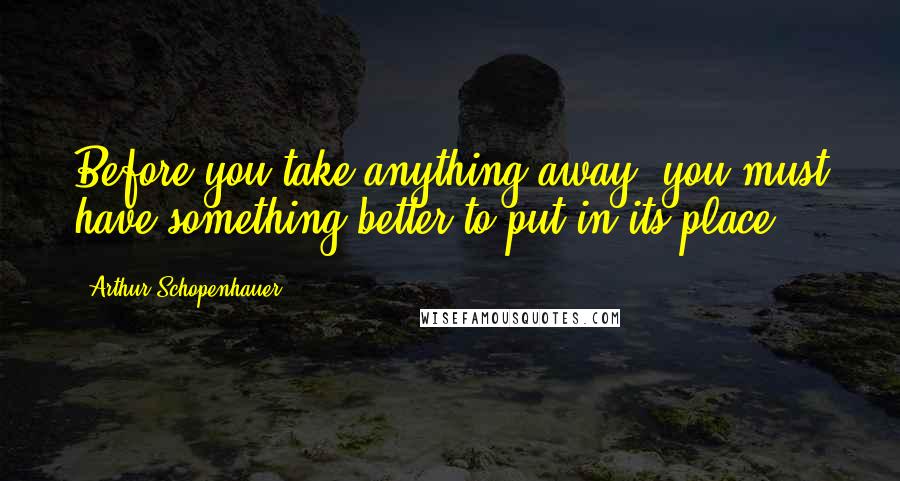 Arthur Schopenhauer Quotes: Before you take anything away, you must have something better to put in its place.