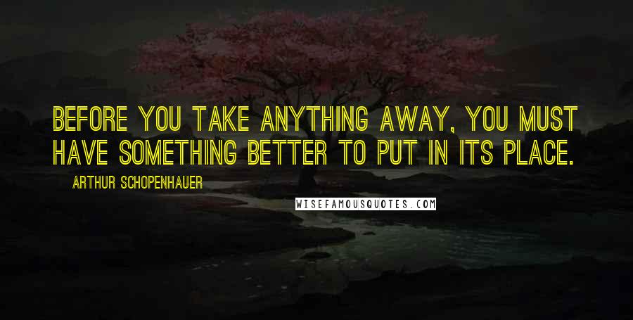 Arthur Schopenhauer Quotes: Before you take anything away, you must have something better to put in its place.