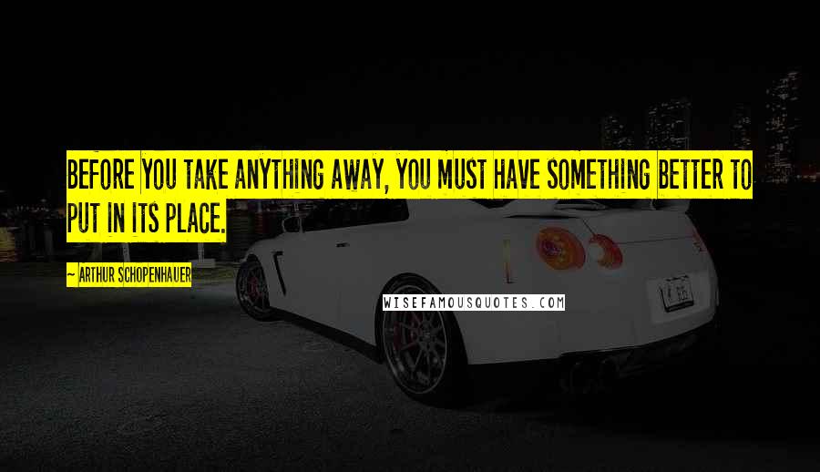 Arthur Schopenhauer Quotes: Before you take anything away, you must have something better to put in its place.