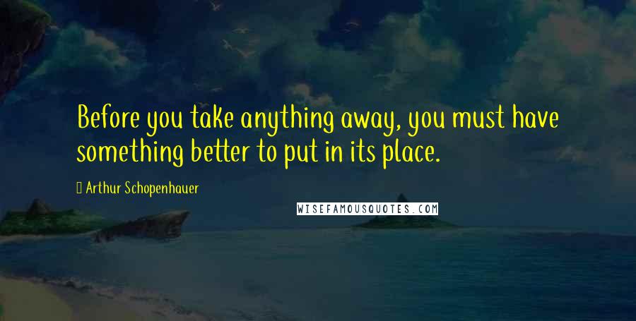 Arthur Schopenhauer Quotes: Before you take anything away, you must have something better to put in its place.