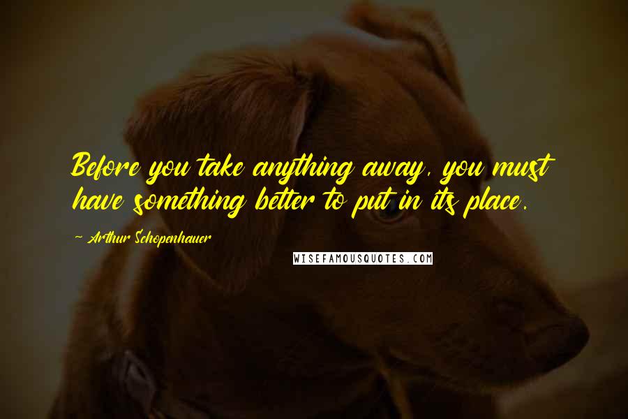 Arthur Schopenhauer Quotes: Before you take anything away, you must have something better to put in its place.