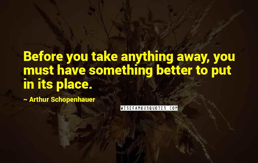 Arthur Schopenhauer Quotes: Before you take anything away, you must have something better to put in its place.