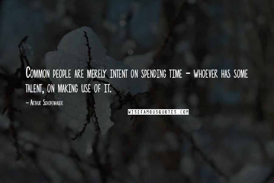 Arthur Schopenhauer Quotes: Common people are merely intent on spending time - whoever has some talent, on making use of it.