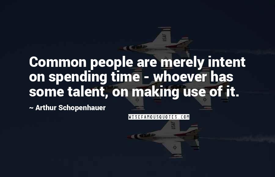 Arthur Schopenhauer Quotes: Common people are merely intent on spending time - whoever has some talent, on making use of it.