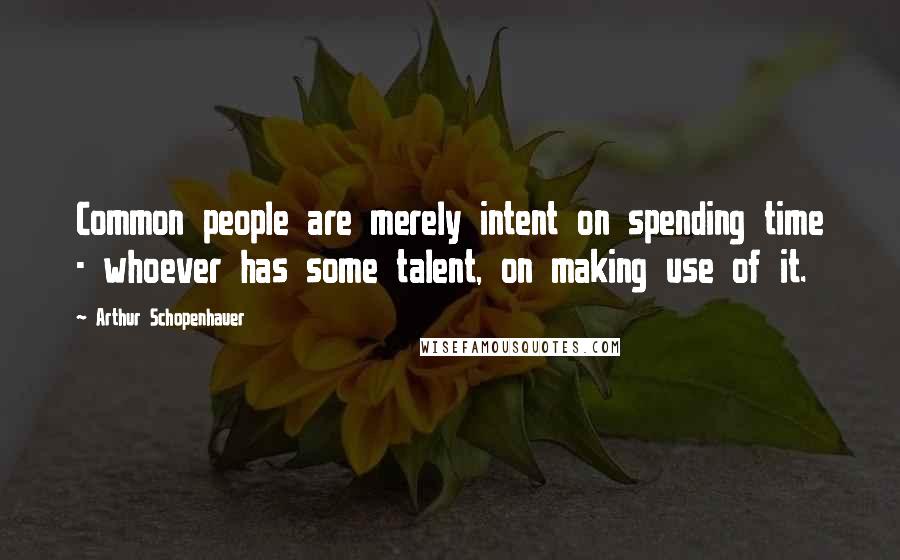 Arthur Schopenhauer Quotes: Common people are merely intent on spending time - whoever has some talent, on making use of it.