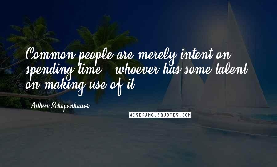 Arthur Schopenhauer Quotes: Common people are merely intent on spending time - whoever has some talent, on making use of it.