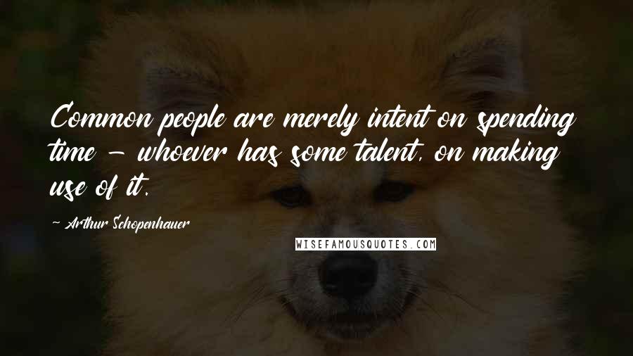 Arthur Schopenhauer Quotes: Common people are merely intent on spending time - whoever has some talent, on making use of it.