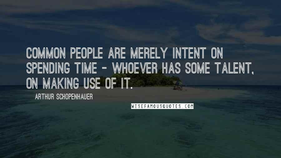 Arthur Schopenhauer Quotes: Common people are merely intent on spending time - whoever has some talent, on making use of it.
