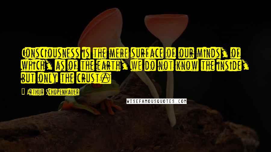 Arthur Schopenhauer Quotes: Consciousness is the mere surface of our minds, of which, as of the earth, we do not know the inside, but only the crust.