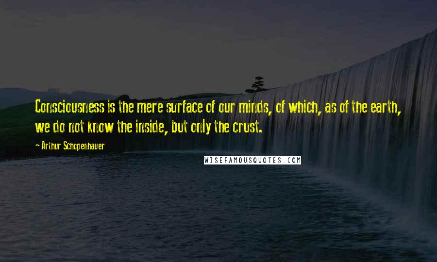 Arthur Schopenhauer Quotes: Consciousness is the mere surface of our minds, of which, as of the earth, we do not know the inside, but only the crust.