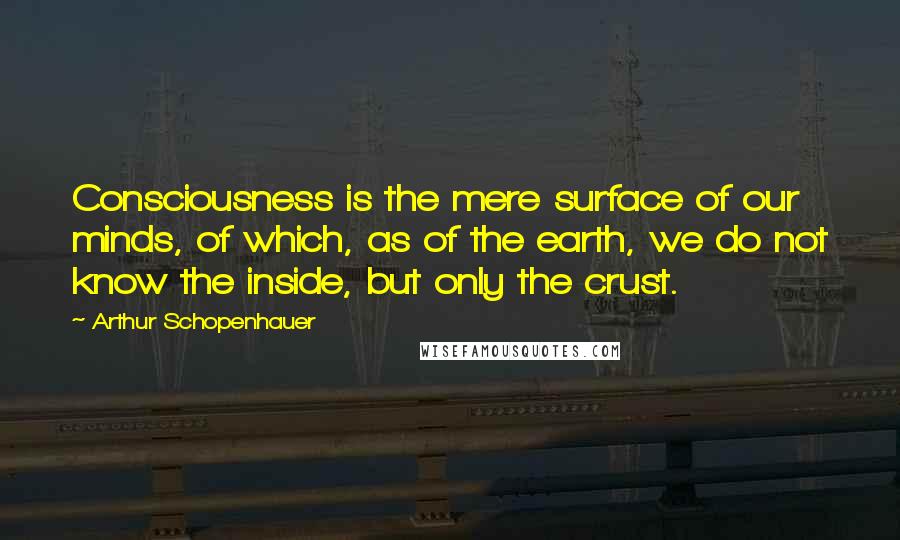 Arthur Schopenhauer Quotes: Consciousness is the mere surface of our minds, of which, as of the earth, we do not know the inside, but only the crust.