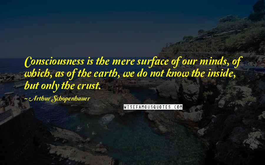 Arthur Schopenhauer Quotes: Consciousness is the mere surface of our minds, of which, as of the earth, we do not know the inside, but only the crust.